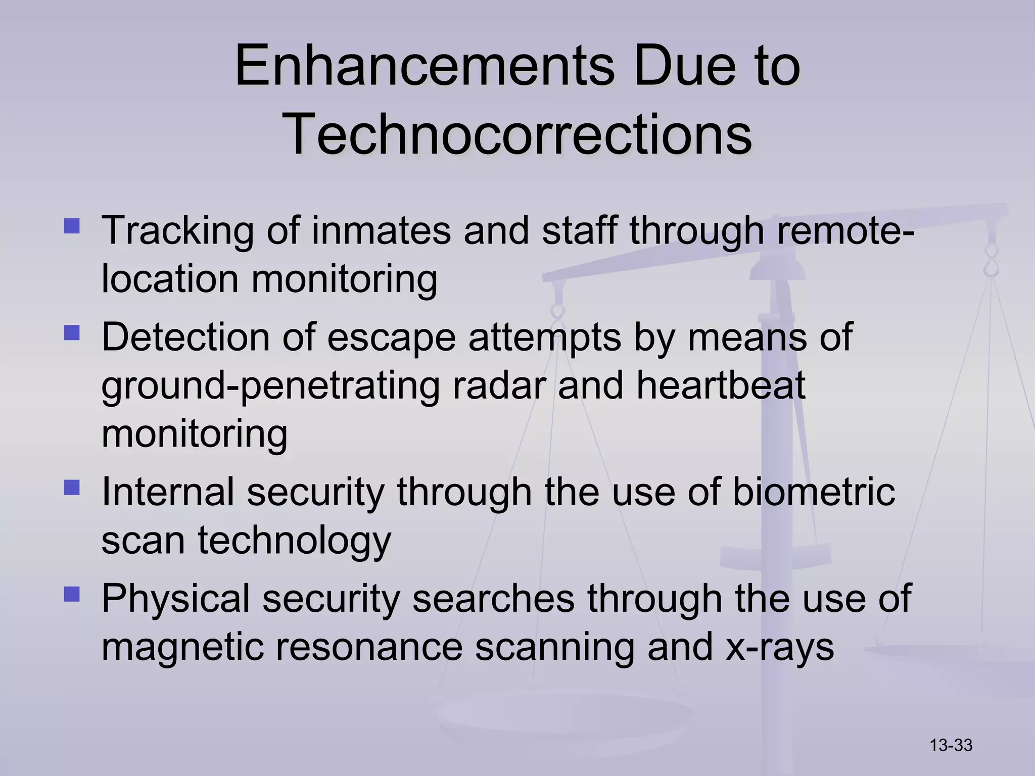 Enhancements Due to
            Technocorrections
   Tracking of inmates and staff through remote-
    location monitoring
   Detection of escape attempts by means of
    ground-penetrating radar and heartbeat
    monitoring
   Internal security through the use of biometric
    scan technology
   Physical security searches through the use of
    magnetic resonance scanning and x-rays

                                                     13-33
 