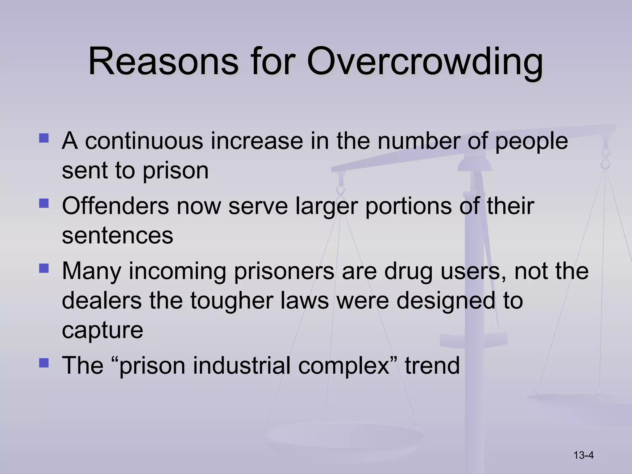 Reasons for Overcrowding
   A continuous increase in the number of people
    sent to prison
   Offenders now serve larger portions of their
    sentences
   Many incoming prisoners are drug users, not the
    dealers the tougher laws were designed to
    capture
   The “prison industrial complex” trend


                                                 13-4
 