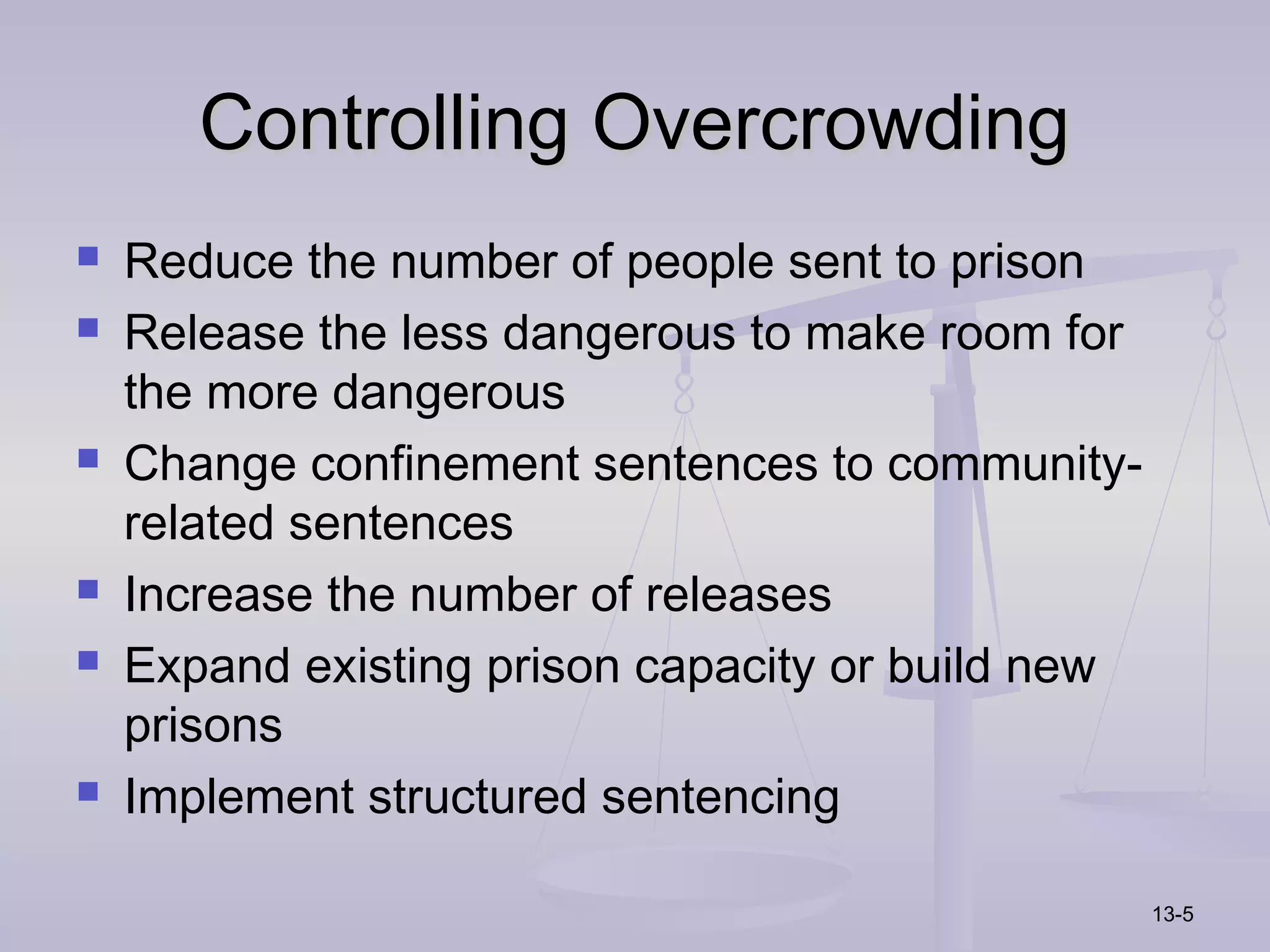 Controlling Overcrowding
   Reduce the number of people sent to prison
   Release the less dangerous to make room for
    the more dangerous
   Change confinement sentences to community-
    related sentences
   Increase the number of releases
   Expand existing prison capacity or build new
    prisons
   Implement structured sentencing

                                                   13-5
 
