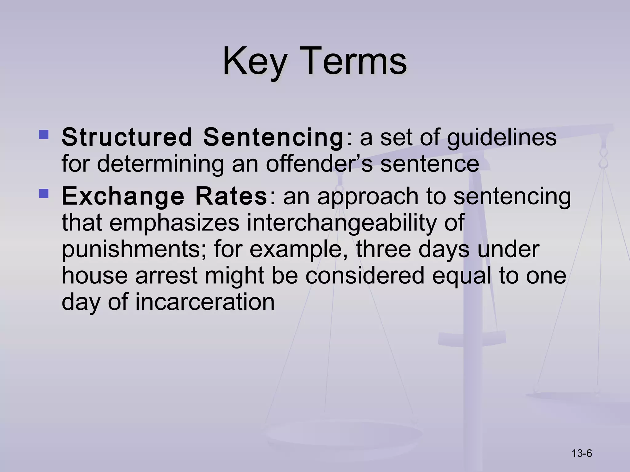 Key Terms
   Structured Sentencing : a set of guidelines
    for determining an offender’s sentence
   Exchange Rates: an approach to sentencing
    that emphasizes interchangeability of
    punishments; for example, three days under
    house arrest might be considered equal to one
    day of incarceration




                                                13-6
 