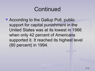 Continued
   According to the Gallup Poll, public
    support for capital punishment in the
    United States was at its lowest in 1966
    when only 42 percent of Americans
    supported it. It reached its highest level
    (80 percent) in 1994.




                                                 15-16
 