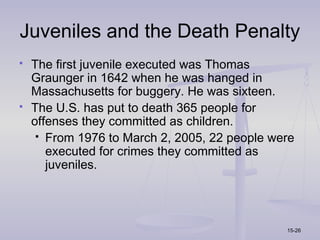 Juveniles and the Death Penalty
   The first juvenile executed was Thomas
    Graunger in 1642 when he was hanged in
    Massachusetts for buggery. He was sixteen.
   The U.S. has put to death 365 people for
    offenses they committed as children.
      From 1976 to March 2, 2005, 22 people were
       executed for crimes they committed as
       juveniles.




                                               15-26
 
