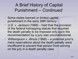 A Brief History of Capital
         Punishment – Continued
   Some states banned or limited capital
    punishment in the early 20th century.
   U.S. v. Jackson (1968) – held that the provision
    of the federal kidnapping statute that required
    the death penalty to be imposed only upon the
    recommendation by a jury was unconstitutional.
   Witherspoon v. Illinois (1968) – a potential juror’s
    mere reservations about the death penalty were
    insufficient to prevent that person from serving
    on the jury in a death penalty case.

                                                      15-3
 