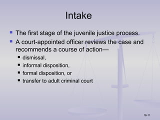 Intake
   The first stage of the juvenile justice process.
   A court-appointed officer reviews the case and
    recommends a course of action—
       dismissal,
       informal disposition,
       formal disposition, or
       transfer to adult criminal court




                                                   16-11
 