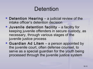 Detention
   Detention Hearing – a judicial review of the
    intake officer’s detention decision
   Juvenile detention facility – a facility for
    keeping juvenile offenders in secure custody, as
    necessary, through various stages of the
    juvenile justice process
   Guardian Ad Litem – a person appointed by
    the juvenile court, often defense counsel, to
    serve as a special guardian for the youth being
    processed through the juvenile justice system

                                                  16-12
 