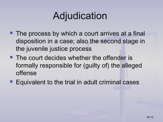 Adjudication
   The process by which a court arrives at a final
    disposition in a case; also the second stage in
    the juvenile justice process
   The court decides whether the offender is
    formally responsible for (guilty of) the alleged
    offense
   Equivalent to the trial in adult criminal cases




                                                       16-13
 