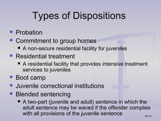 Types of Dispositions
   Probation
   Commitment to group homes
       A non-secure residential facility for juveniles
   Residential treatment
       A residential facility that provides intensive treatment
        services to juveniles
   Boot camp
   Juvenile correctional institutions
   Blended sentencing
       A two-part (juvenile and adult) sentence in which the
        adult sentence may be waved if the offender complies
        with all provisions of the juvenile sentence        16-15
 