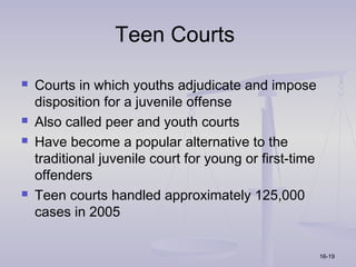Teen Courts

   Courts in which youths adjudicate and impose
    disposition for a juvenile offense
   Also called peer and youth courts
   Have become a popular alternative to the
    traditional juvenile court for young or first-time
    offenders
   Teen courts handled approximately 125,000
    cases in 2005


                                                         16-19
 