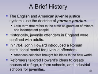 A Brief History
   The English and American juvenile justice
    systems use the doctrine of parens patriae .
       Latin term that refers to the state as guardian of minors
        and incompetent people
   Historically, juvenile offenders in England were
    confined with adults.
   In 1704, John Howard introduced a Roman
    institutional model for juvenile offenders.
       American colonists brought his ideas to the new world.
   Reformers tailored Howard’s ideas to create
    houses of refuge, reform schools, and industrial
    schools for juveniles.                         16-3
 