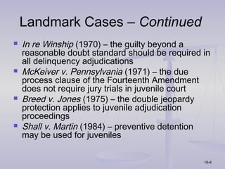 Landmark Cases – Continued
   In re Winship (1970) – the guilty beyond a
    reasonable doubt standard should be required in
    all delinquency adjudications
   McKeiver v. Pennsylvania (1971) – the due
    process clause of the Fourteenth Amendment
    does not require jury trials in juvenile court
   Breed v. Jones (1975) – the double jeopardy
    protection applies to juvenile adjudication
    proceedings
   Shall v. Martin (1984) – preventive detention
    may be used for juveniles

                                                 16-8
 