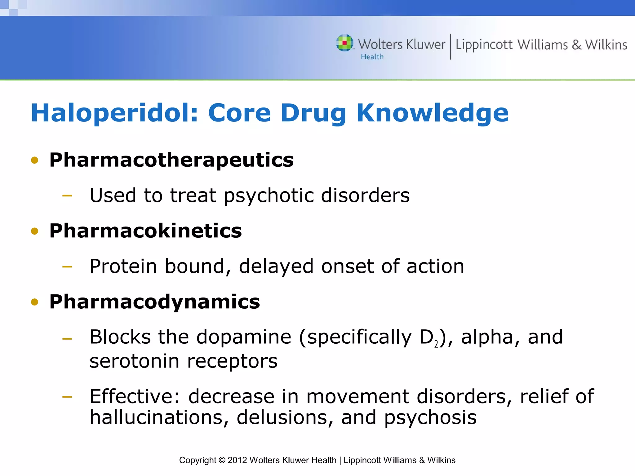 Haloperidol: Core Drug Knowledge 
• Pharmacotherapeutics 
– Used to treat psychotic disorders 
• Pharmacokinetics 
– Protein bound, delayed onset of action 
• Pharmacodynamics 
– Blocks the dopamine (specifically D2), alpha, and 
serotonin receptors 
– Effective: decrease in movement disorders, relief of 
hallucinations, delusions, and psychosis 
Copyright © 2012 Wolters Kluwer Health | Lippincott Williams & Wilkins 
 