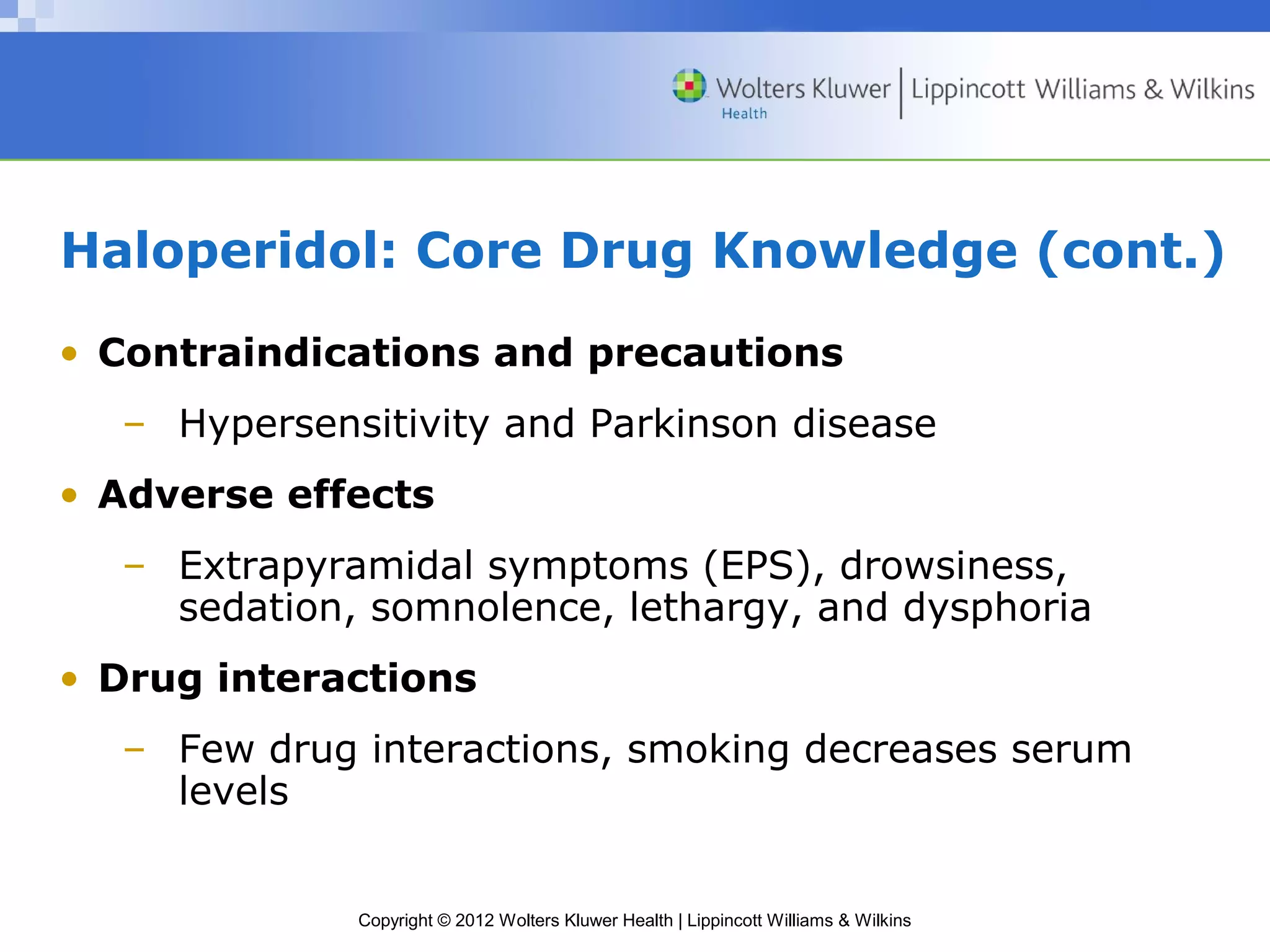 Haloperidol: Core Drug Knowledge (cont.) 
• Contraindications and precautions 
– Hypersensitivity and Parkinson disease 
• Adverse effects 
– Extrapyramidal symptoms (EPS), drowsiness, 
sedation, somnolence, lethargy, and dysphoria 
• Drug interactions 
– Few drug interactions, smoking decreases serum 
Copyright © 2012 Wolters Kluwer Health | Lippincott Williams & Wilkins 
levels 
 
