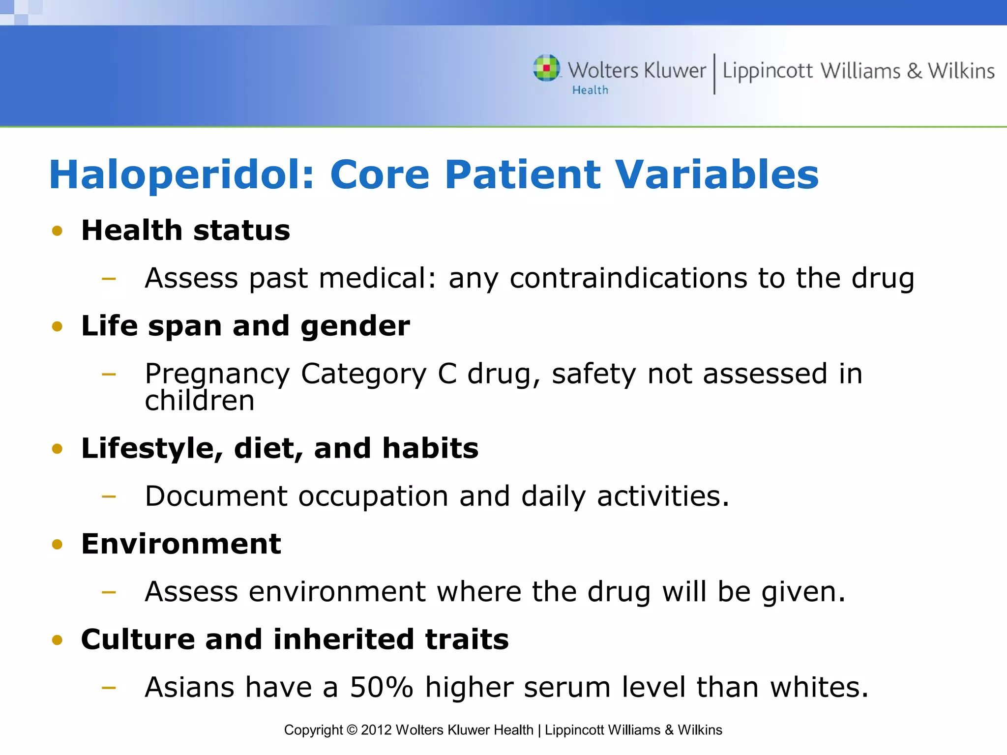 Haloperidol: Core Patient Variables 
• Health status 
– Assess past medical: any contraindications to the drug 
• Life span and gender 
– Pregnancy Category C drug, safety not assessed in 
Copyright © 2012 Wolters Kluwer Health | Lippincott Williams & Wilkins 
children 
• Lifestyle, diet, and habits 
– Document occupation and daily activities. 
• Environment 
– Assess environment where the drug will be given. 
• Culture and inherited traits 
– Asians have a 50% higher serum level than whites. 
 