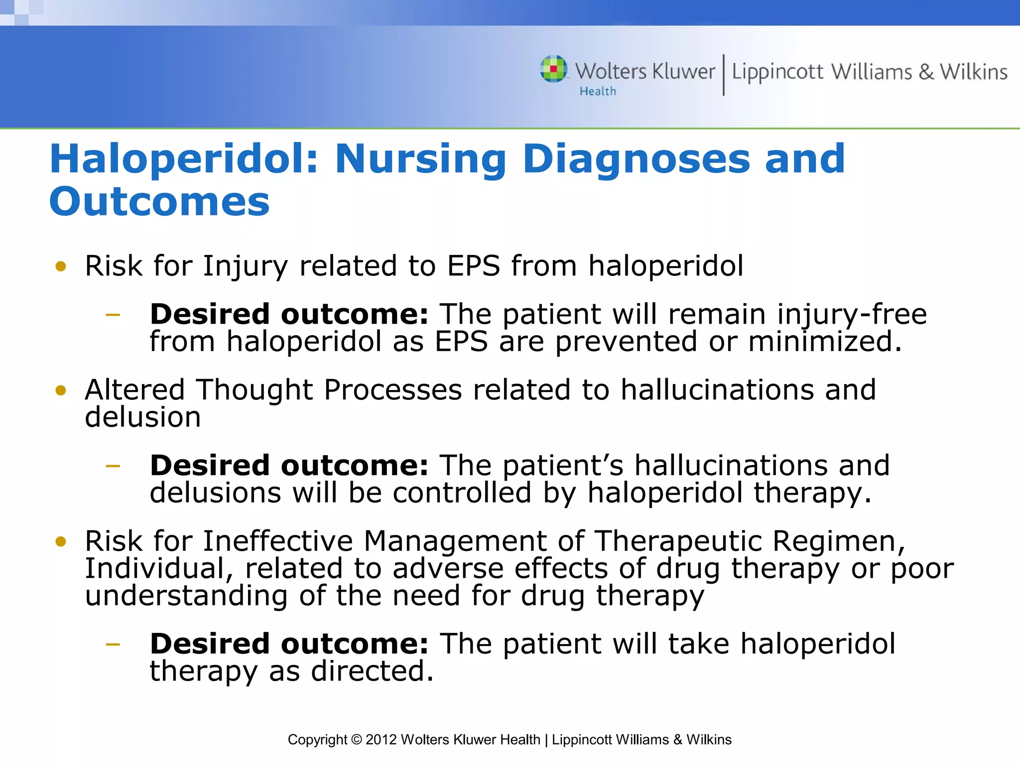 Haloperidol: Nursing Diagnoses and 
Outcomes 
• Risk for Injury related to EPS from haloperidol 
– Desired outcome: The patient will remain injury-free 
from haloperidol as EPS are prevented or minimized. 
• Altered Thought Processes related to hallucinations and 
delusion 
– Desired outcome: The patient’s hallucinations and 
delusions will be controlled by haloperidol therapy. 
• Risk for Ineffective Management of Therapeutic Regimen, 
Individual, related to adverse effects of drug therapy or poor 
understanding of the need for drug therapy 
– Desired outcome: The patient will take haloperidol 
therapy as directed. 
Copyright © 2012 Wolters Kluwer Health | Lippincott Williams & Wilkins 
 