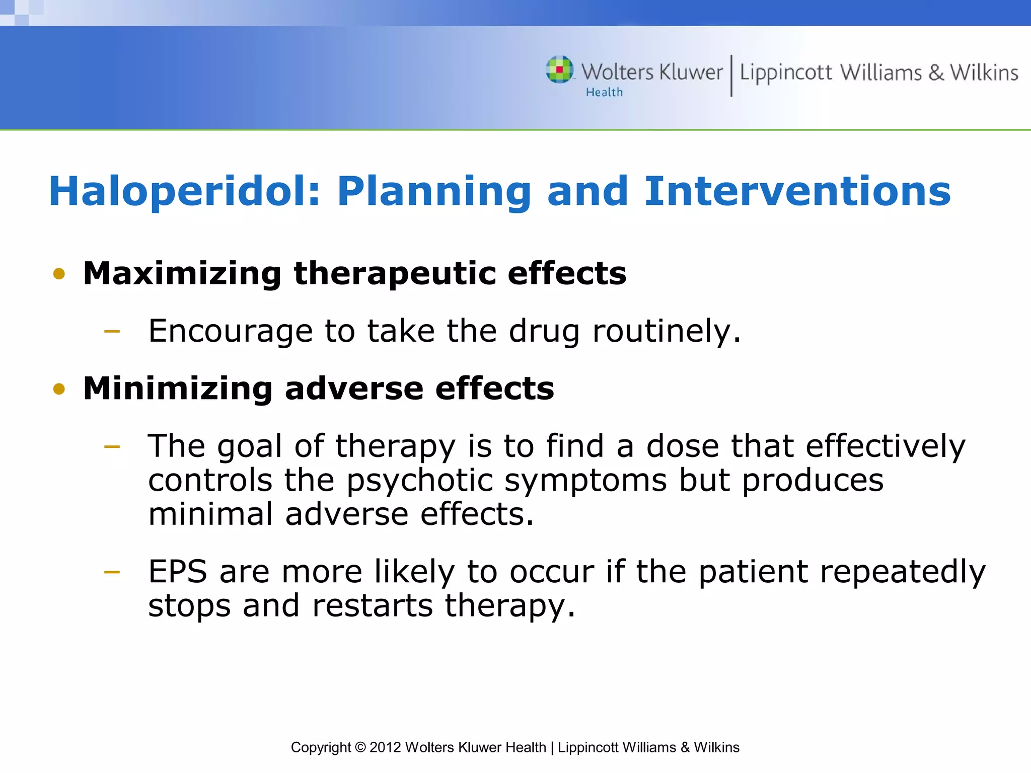 Haloperidol: Planning and Interventions 
• Maximizing therapeutic effects 
– Encourage to take the drug routinely. 
• Minimizing adverse effects 
– The goal of therapy is to find a dose that effectively 
controls the psychotic symptoms but produces 
minimal adverse effects. 
– EPS are more likely to occur if the patient repeatedly 
stops and restarts therapy. 
Copyright © 2012 Wolters Kluwer Health | Lippincott Williams & Wilkins 
 