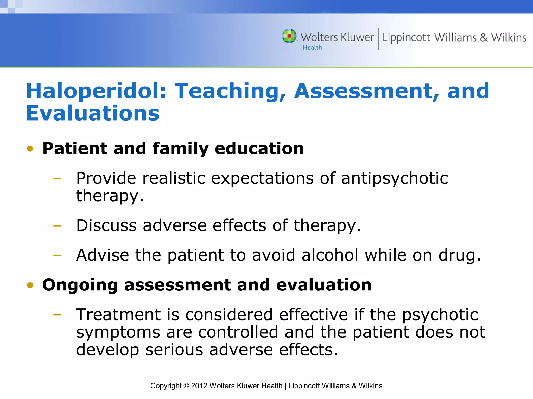Haloperidol: Teaching, Assessment, and 
Evaluations 
• Patient and family education 
– Provide realistic expectations of antipsychotic 
Copyright © 2012 Wolters Kluwer Health | Lippincott Williams & Wilkins 
therapy. 
– Discuss adverse effects of therapy. 
– Advise the patient to avoid alcohol while on drug. 
• Ongoing assessment and evaluation 
– Treatment is considered effective if the psychotic 
symptoms are controlled and the patient does not 
develop serious adverse effects. 
 