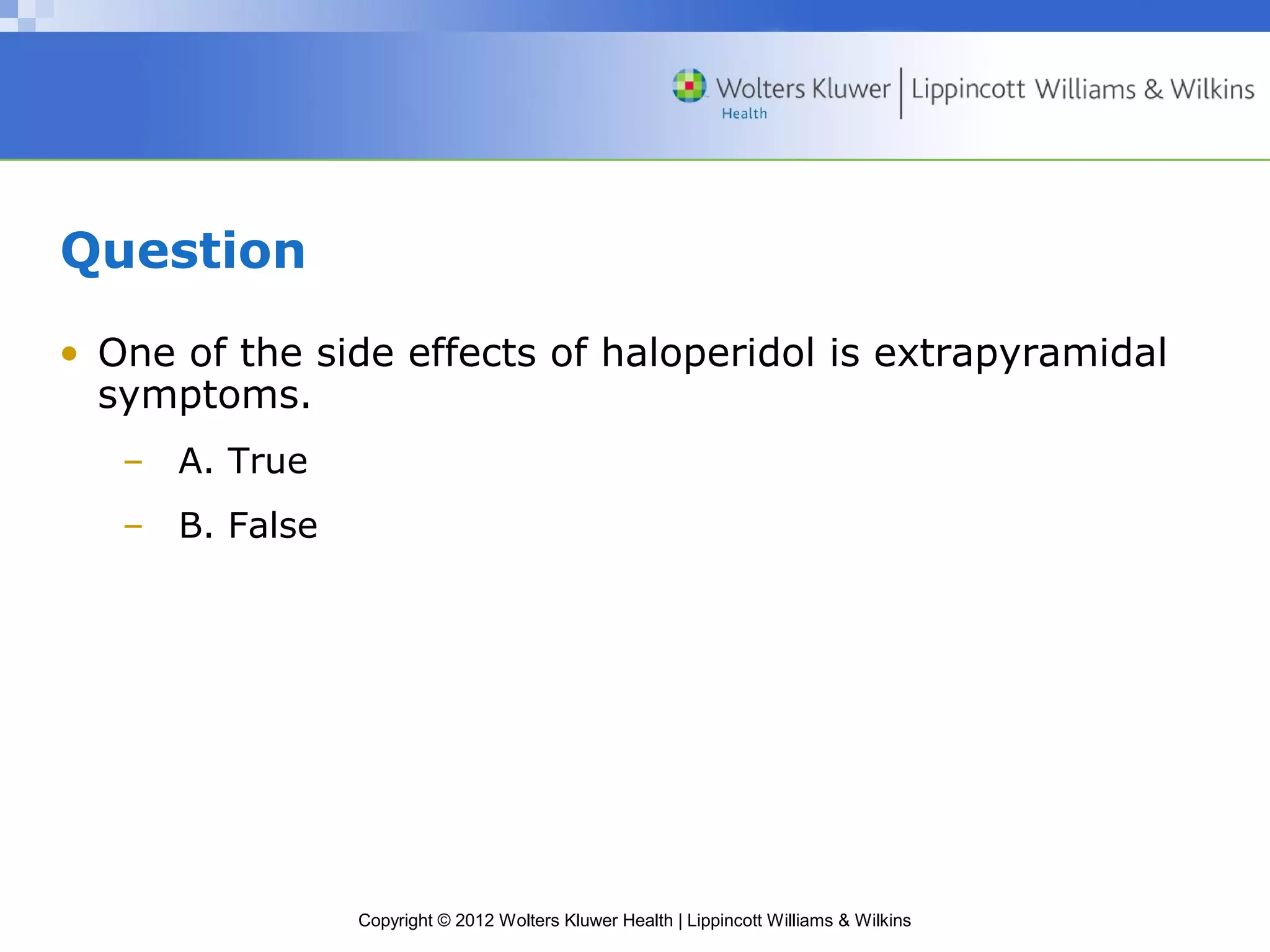 Copyright © 2012 Wolters Kluwer Health | Lippincott Williams & Wilkins 
Question 
• One of the side effects of haloperidol is extrapyramidal 
symptoms. 
– A. True 
– B. False 
 