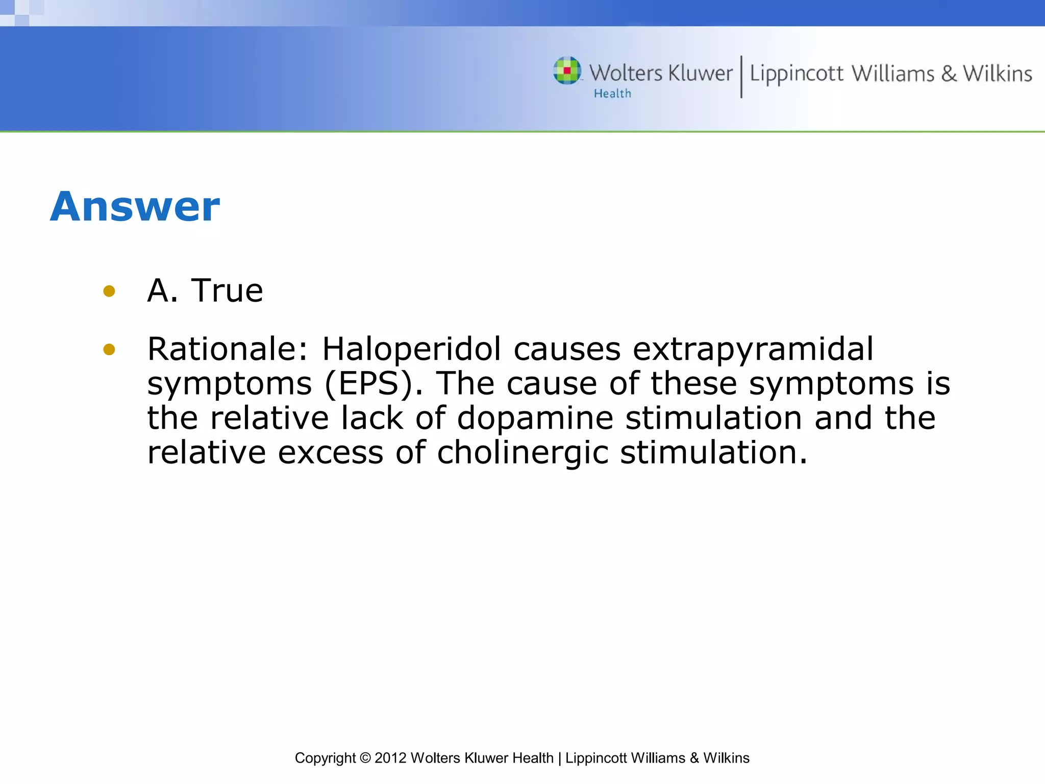 Copyright © 2012 Wolters Kluwer Health | Lippincott Williams & Wilkins 
Answer 
• A. True 
• Rationale: Haloperidol causes extrapyramidal 
symptoms (EPS). The cause of these symptoms is 
the relative lack of dopamine stimulation and the 
relative excess of cholinergic stimulation. 
 