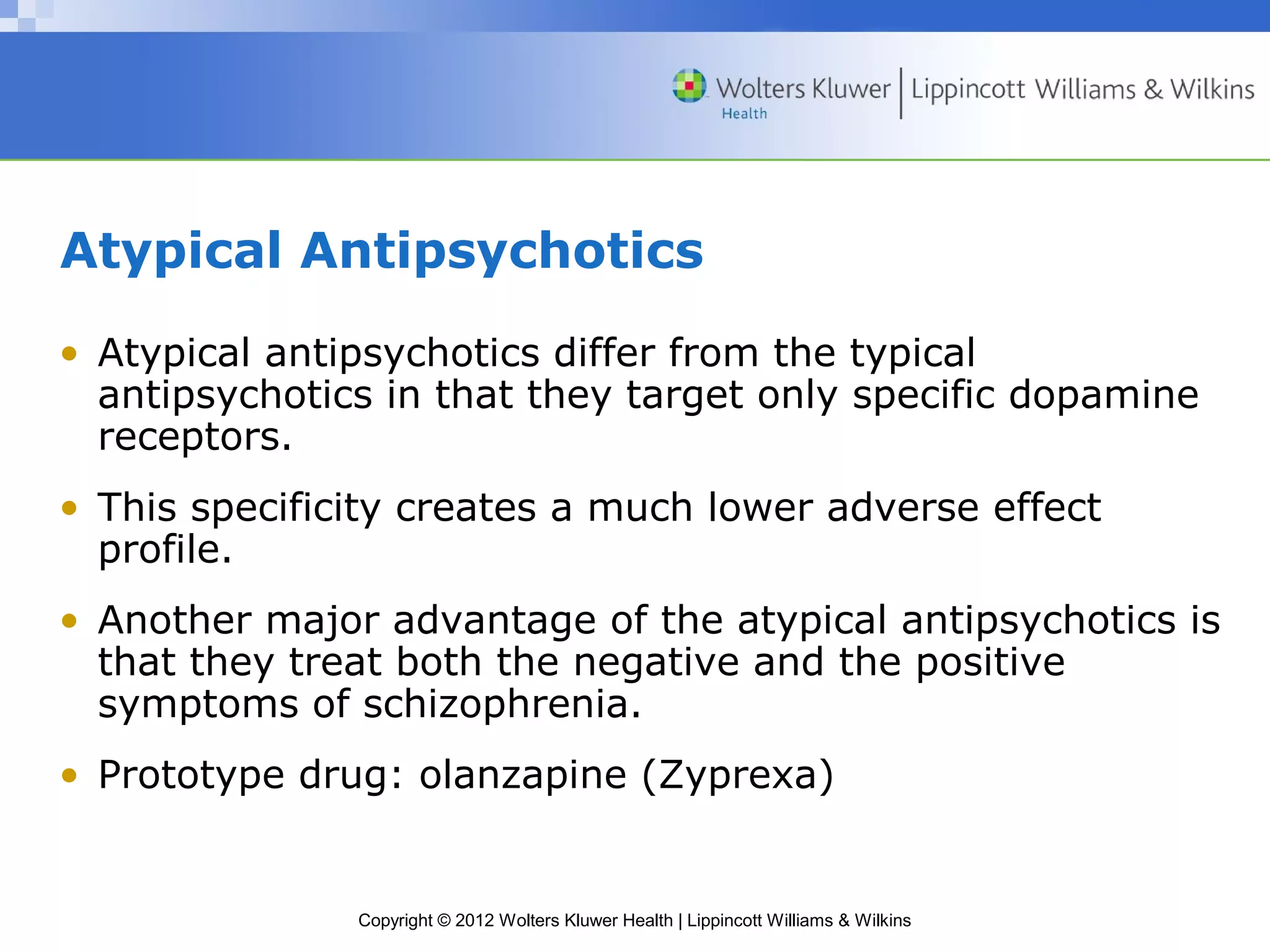 Atypical Antipsychotics 
• Atypical antipsychotics differ from the typical 
antipsychotics in that they target only specific dopamine 
receptors. 
• This specificity creates a much lower adverse effect 
profile. 
• Another major advantage of the atypical antipsychotics is 
that they treat both the negative and the positive 
symptoms of schizophrenia. 
• Prototype drug: olanzapine (Zyprexa) 
Copyright © 2012 Wolters Kluwer Health | Lippincott Williams & Wilkins 
 