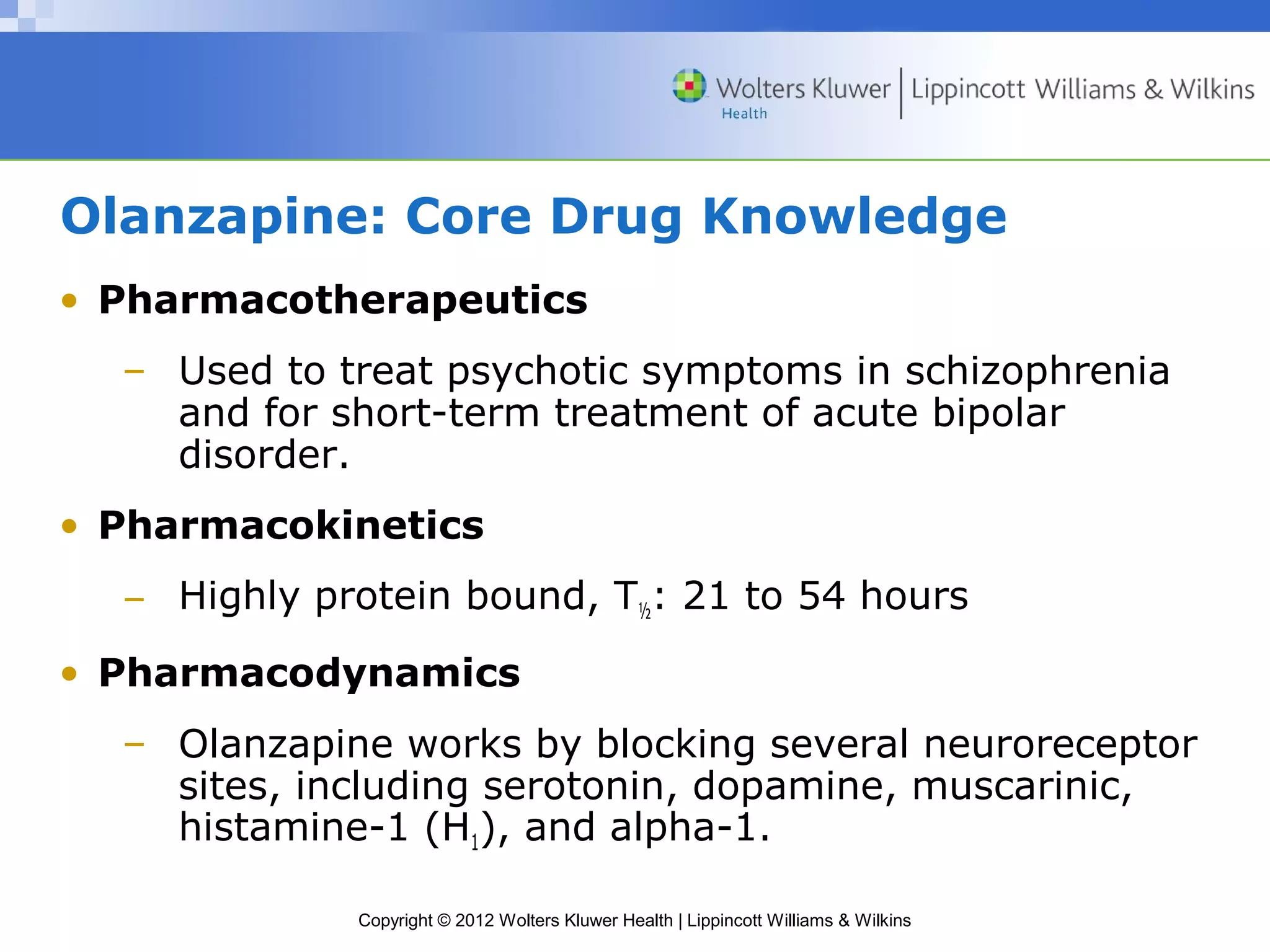Olanzapine: Core Drug Knowledge 
• Pharmacotherapeutics 
– Used to treat psychotic symptoms in schizophrenia 
and for short-term treatment of acute bipolar 
disorder. 
• Pharmacokinetics 
– Highly protein bound, T½: 21 to 54 hours 
• Pharmacodynamics 
– Olanzapine works by blocking several neuroreceptor 
sites, including serotonin, dopamine, muscarinic, 
histamine-1 (H1), and alpha-1. 
Copyright © 2012 Wolters Kluwer Health | Lippincott Williams & Wilkins 
 