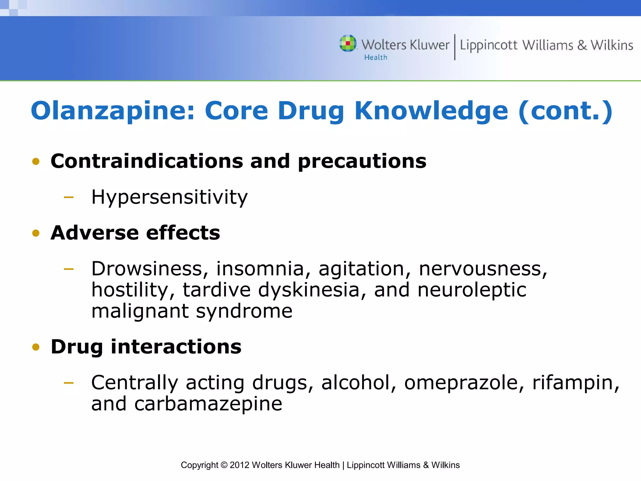 Olanzapine: Core Drug Knowledge (cont.) 
• Contraindications and precautions 
– Hypersensitivity 
• Adverse effects 
– Drowsiness, insomnia, agitation, nervousness, 
hostility, tardive dyskinesia, and neuroleptic 
malignant syndrome 
• Drug interactions 
– Centrally acting drugs, alcohol, omeprazole, rifampin, 
and carbamazepine 
Copyright © 2012 Wolters Kluwer Health | Lippincott Williams & Wilkins 
 