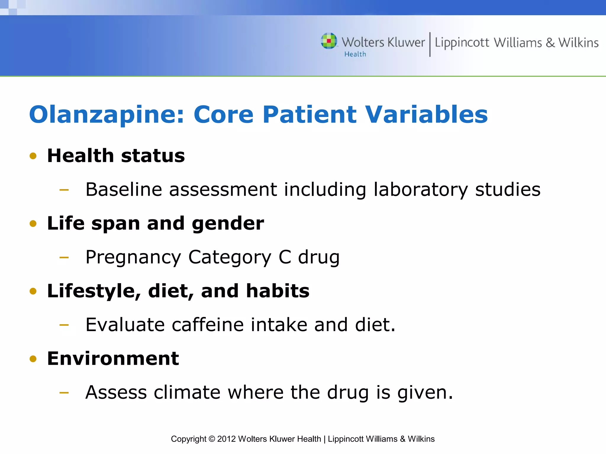 Olanzapine: Core Patient Variables 
• Health status 
– Baseline assessment including laboratory studies 
• Life span and gender 
– Pregnancy Category C drug 
• Lifestyle, diet, and habits 
– Evaluate caffeine intake and diet. 
• Environment 
– Assess climate where the drug is given. 
Copyright © 2012 Wolters Kluwer Health | Lippincott Williams & Wilkins 
 