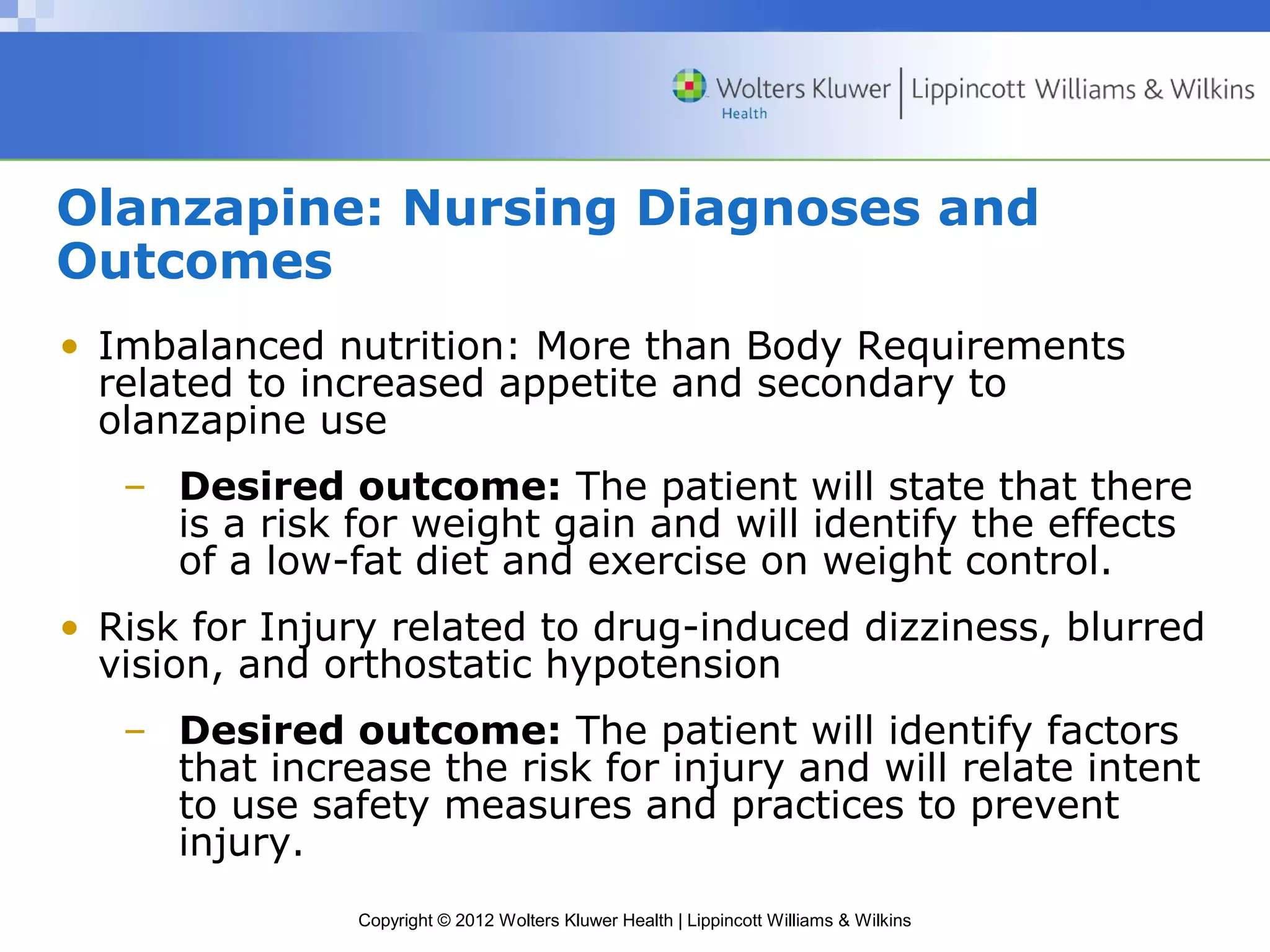 Olanzapine: Nursing Diagnoses and 
Outcomes 
• Imbalanced nutrition: More than Body Requirements 
related to increased appetite and secondary to 
olanzapine use 
– Desired outcome: The patient will state that there 
is a risk for weight gain and will identify the effects 
of a low-fat diet and exercise on weight control. 
• Risk for Injury related to drug-induced dizziness, blurred 
vision, and orthostatic hypotension 
– Desired outcome: The patient will identify factors 
that increase the risk for injury and will relate intent 
to use safety measures and practices to prevent 
injury. 
Copyright © 2012 Wolters Kluwer Health | Lippincott Williams & Wilkins 
 