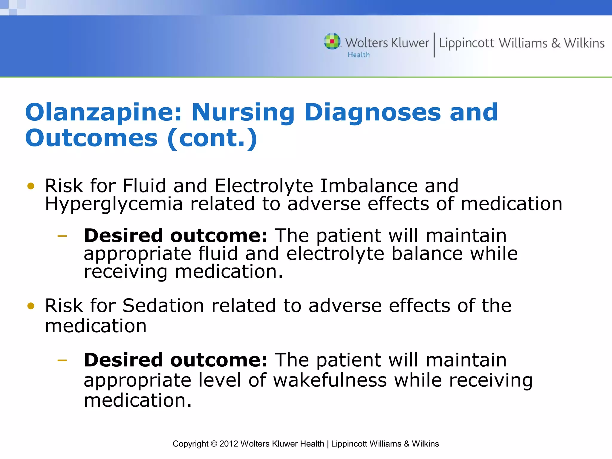 Olanzapine: Nursing Diagnoses and 
Outcomes (cont.) 
• Risk for Fluid and Electrolyte Imbalance and 
Hyperglycemia related to adverse effects of medication 
– Desired outcome: The patient will maintain 
appropriate fluid and electrolyte balance while 
receiving medication. 
• Risk for Sedation related to adverse effects of the 
medication 
– Desired outcome: The patient will maintain 
appropriate level of wakefulness while receiving 
medication. 
Copyright © 2012 Wolters Kluwer Health | Lippincott Williams & Wilkins 
 