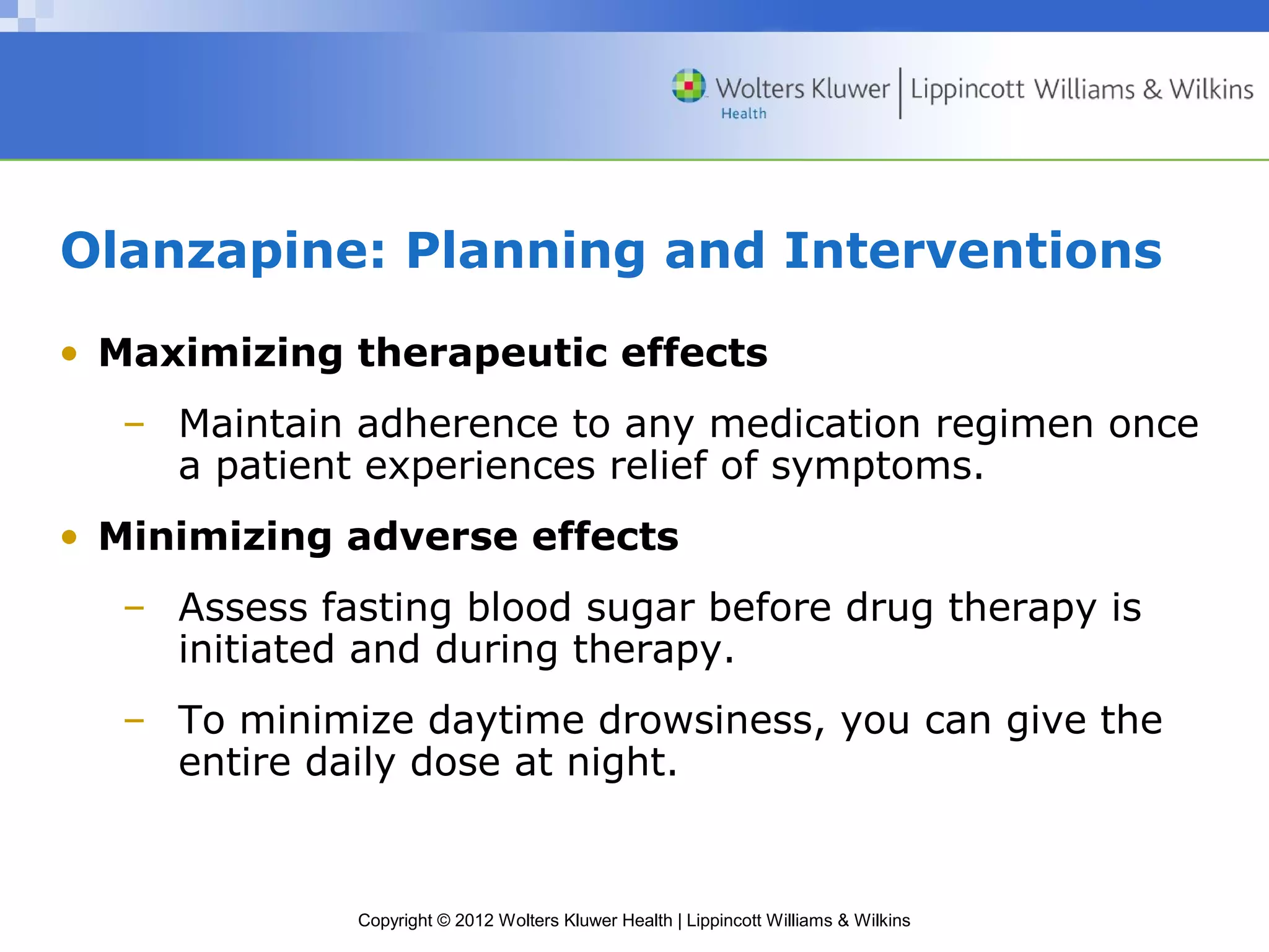 Olanzapine: Planning and Interventions 
• Maximizing therapeutic effects 
– Maintain adherence to any medication regimen once 
a patient experiences relief of symptoms. 
• Minimizing adverse effects 
– Assess fasting blood sugar before drug therapy is 
initiated and during therapy. 
– To minimize daytime drowsiness, you can give the 
entire daily dose at night. 
Copyright © 2012 Wolters Kluwer Health | Lippincott Williams & Wilkins 
 