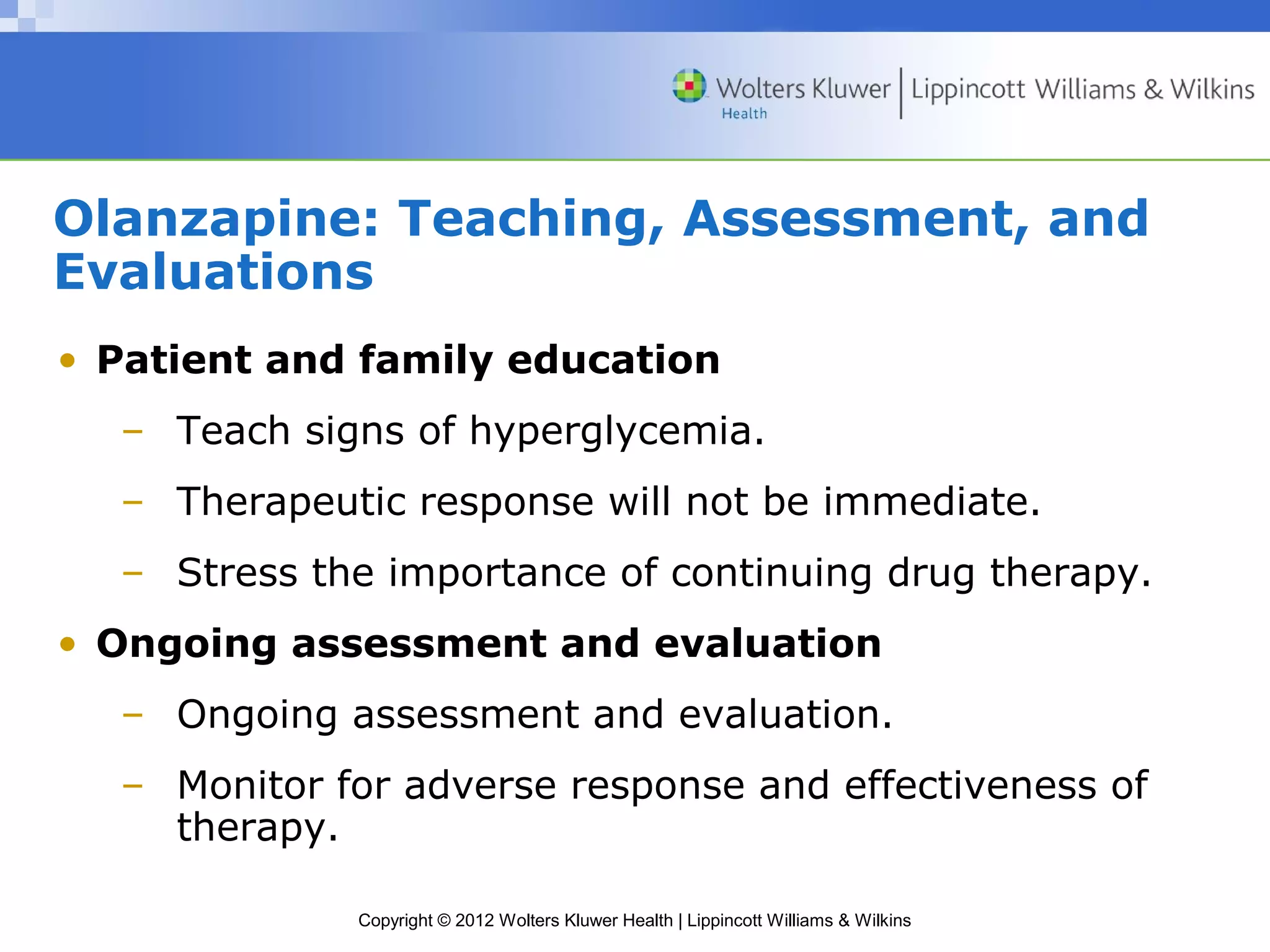 Olanzapine: Teaching, Assessment, and 
Evaluations 
• Patient and family education 
– Teach signs of hyperglycemia. 
– Therapeutic response will not be immediate. 
– Stress the importance of continuing drug therapy. 
• Ongoing assessment and evaluation 
– Ongoing assessment and evaluation. 
– Monitor for adverse response and effectiveness of 
Copyright © 2012 Wolters Kluwer Health | Lippincott Williams & Wilkins 
therapy. 
 