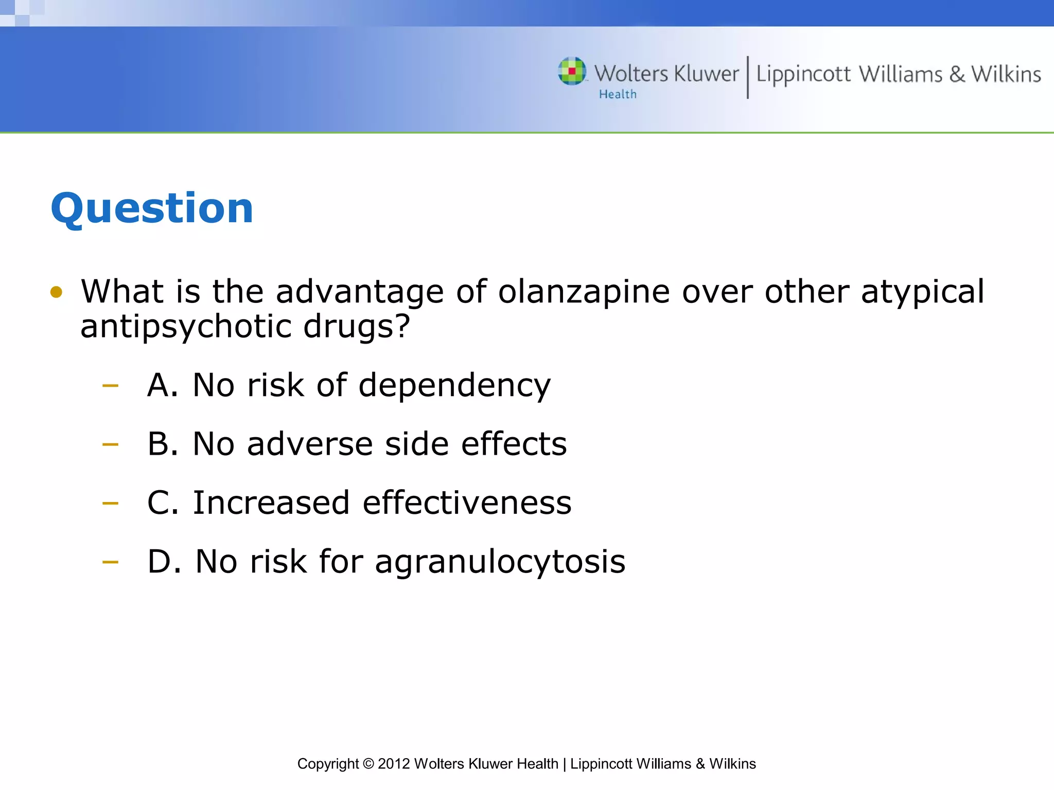 Copyright © 2012 Wolters Kluwer Health | Lippincott Williams & Wilkins 
Question 
• What is the advantage of olanzapine over other atypical 
antipsychotic drugs? 
– A. No risk of dependency 
– B. No adverse side effects 
– C. Increased effectiveness 
– D. No risk for agranulocytosis 
 
