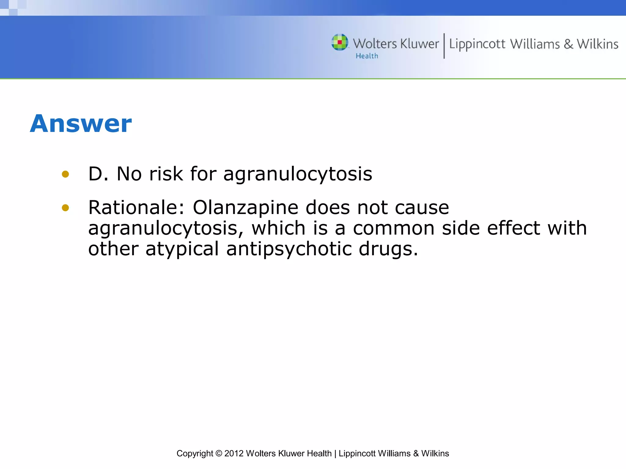 Copyright © 2012 Wolters Kluwer Health | Lippincott Williams & Wilkins 
Answer 
• D. No risk for agranulocytosis 
• Rationale: Olanzapine does not cause 
agranulocytosis, which is a common side effect with 
other atypical antipsychotic drugs. 
 