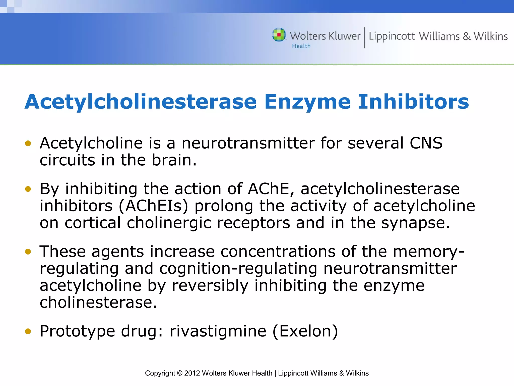 Acetylcholinesterase Enzyme Inhibitors 
• Acetylcholine is a neurotransmitter for several CNS 
circuits in the brain. 
• By inhibiting the action of AChE, acetylcholinesterase 
inhibitors (AChEIs) prolong the activity of acetylcholine 
on cortical cholinergic receptors and in the synapse. 
• These agents increase concentrations of the memory-regulating 
and cognition-regulating neurotransmitter 
acetylcholine by reversibly inhibiting the enzyme 
cholinesterase. 
• Prototype drug: rivastigmine (Exelon) 
Copyright © 2012 Wolters Kluwer Health | Lippincott Williams & Wilkins 
 