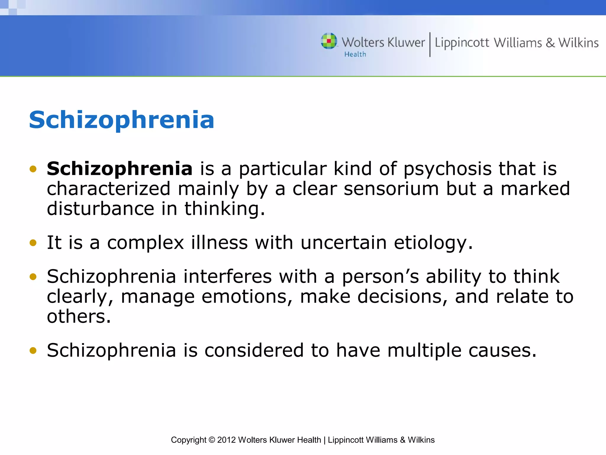 Schizophrenia 
• Schizophrenia is a particular kind of psychosis that is 
characterized mainly by a clear sensorium but a marked 
disturbance in thinking. 
• It is a complex illness with uncertain etiology. 
• Schizophrenia interferes with a person’s ability to think 
clearly, manage emotions, make decisions, and relate to 
others. 
• Schizophrenia is considered to have multiple causes. 
Copyright © 2012 Wolters Kluwer Health | Lippincott Williams & Wilkins 
 