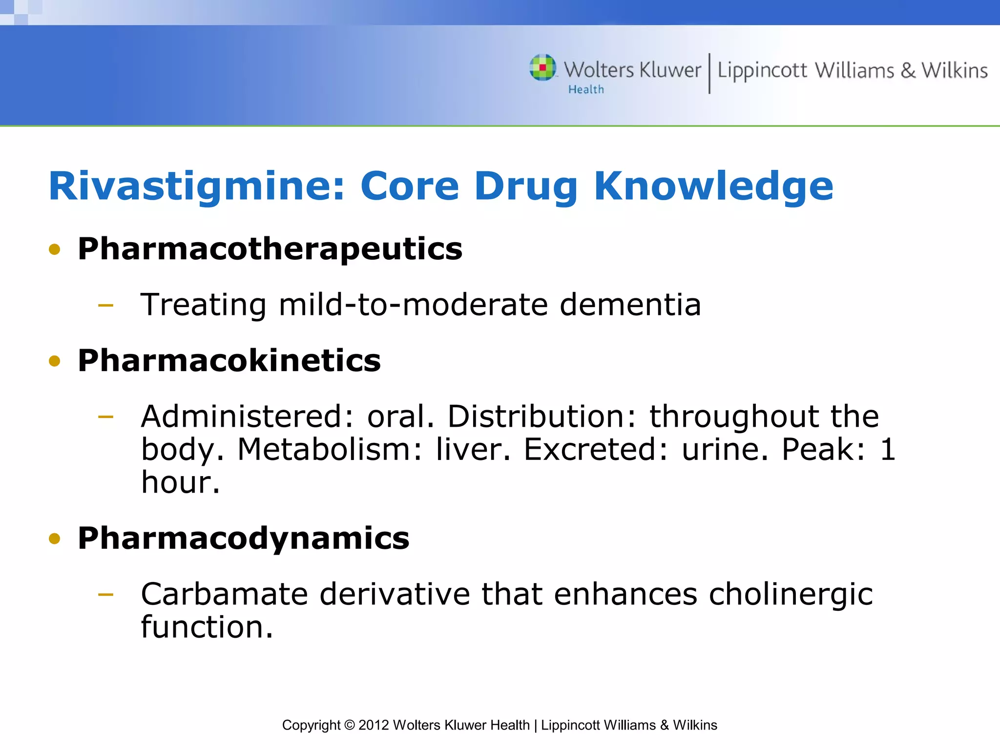 Rivastigmine: Core Drug Knowledge 
• Pharmacotherapeutics 
– Treating mild-to-moderate dementia 
• Pharmacokinetics 
– Administered: oral. Distribution: throughout the 
body. Metabolism: liver. Excreted: urine. Peak: 1 
hour. 
• Pharmacodynamics 
– Carbamate derivative that enhances cholinergic 
Copyright © 2012 Wolters Kluwer Health | Lippincott Williams & Wilkins 
function. 
 
