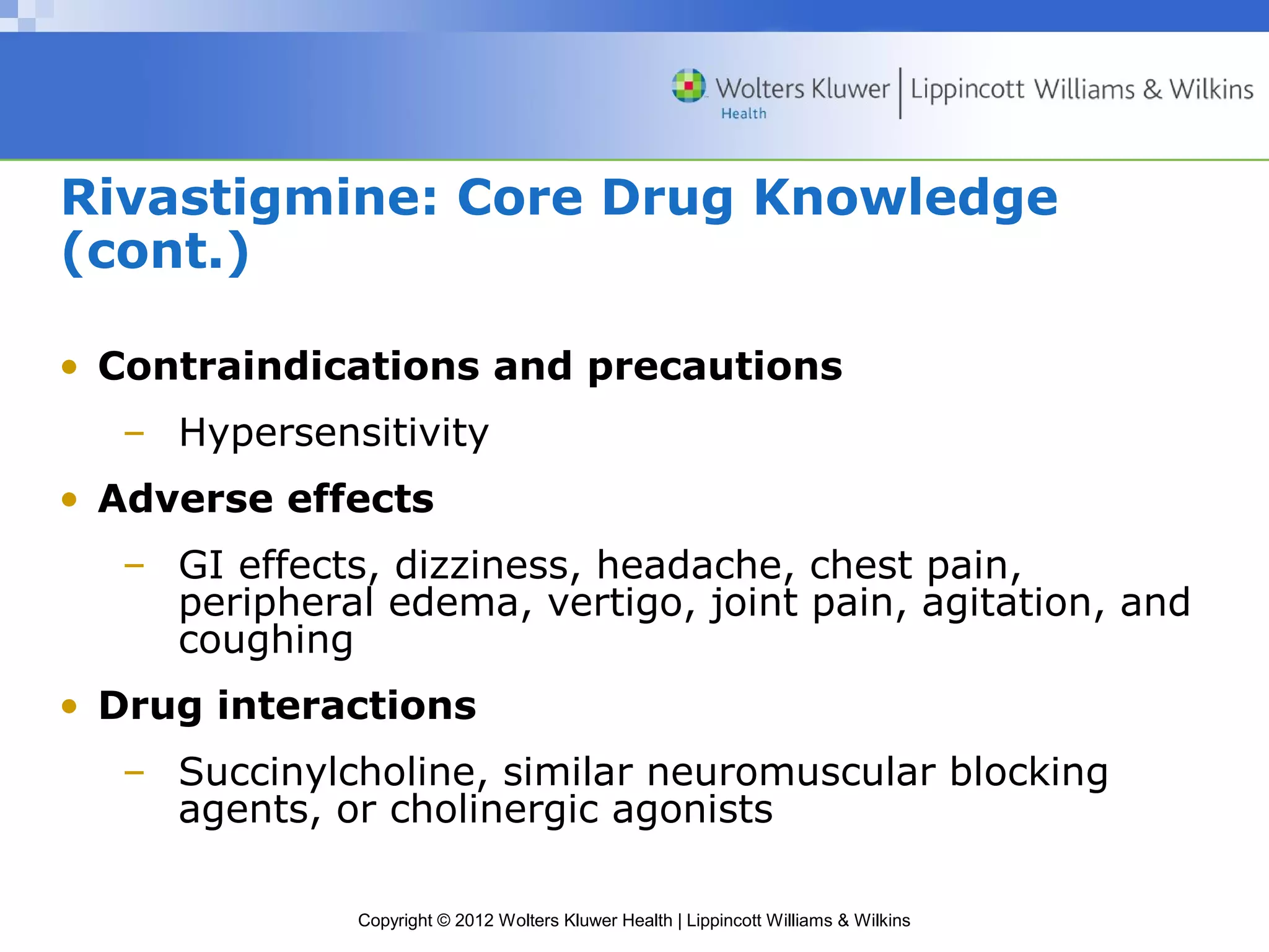 Rivastigmine: Core Drug Knowledge 
(cont.) 
• Contraindications and precautions 
– Hypersensitivity 
• Adverse effects 
– GI effects, dizziness, headache, chest pain, 
peripheral edema, vertigo, joint pain, agitation, and 
coughing 
• Drug interactions 
– Succinylcholine, similar neuromuscular blocking 
agents, or cholinergic agonists 
Copyright © 2012 Wolters Kluwer Health | Lippincott Williams & Wilkins 
 
