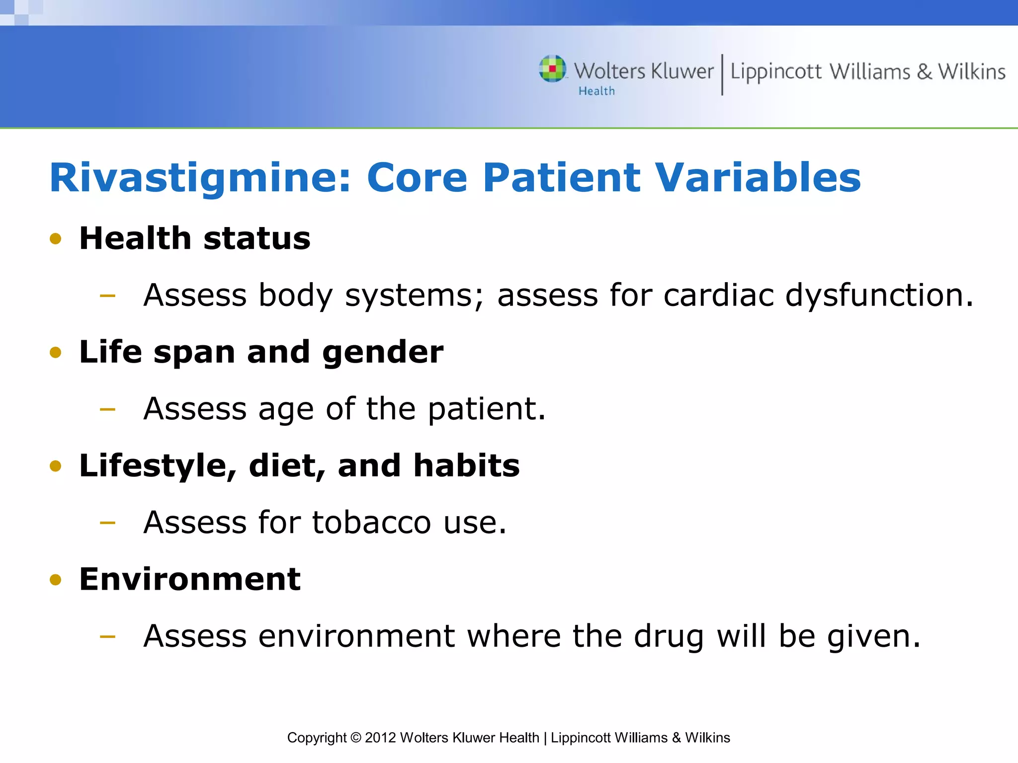 Rivastigmine: Core Patient Variables 
• Health status 
– Assess body systems; assess for cardiac dysfunction. 
• Life span and gender 
– Assess age of the patient. 
• Lifestyle, diet, and habits 
– Assess for tobacco use. 
• Environment 
– Assess environment where the drug will be given. 
Copyright © 2012 Wolters Kluwer Health | Lippincott Williams & Wilkins 
 