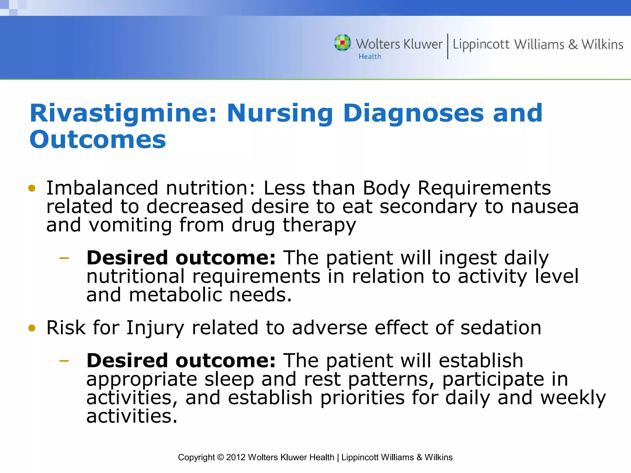 Rivastigmine: Nursing Diagnoses and 
Outcomes 
• Imbalanced nutrition: Less than Body Requirements 
related to decreased desire to eat secondary to nausea 
and vomiting from drug therapy 
– Desired outcome: The patient will ingest daily 
nutritional requirements in relation to activity level 
and metabolic needs. 
• Risk for Injury related to adverse effect of sedation 
– Desired outcome: The patient will establish 
appropriate sleep and rest patterns, participate in 
activities, and establish priorities for daily and weekly 
activities. 
Copyright © 2012 Wolters Kluwer Health | Lippincott Williams & Wilkins 
 
