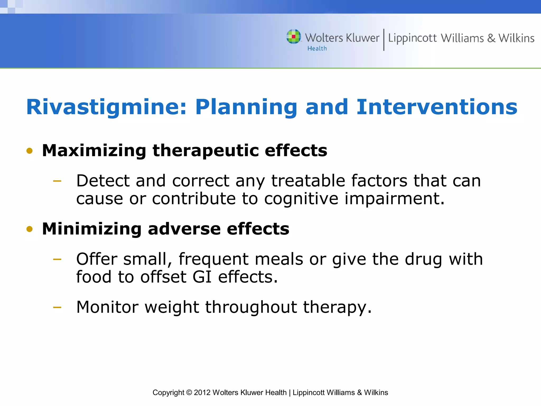 Rivastigmine: Planning and Interventions 
• Maximizing therapeutic effects 
– Detect and correct any treatable factors that can 
cause or contribute to cognitive impairment. 
• Minimizing adverse effects 
– Offer small, frequent meals or give the drug with 
food to offset GI effects. 
– Monitor weight throughout therapy. 
Copyright © 2012 Wolters Kluwer Health | Lippincott Williams & Wilkins 
 
