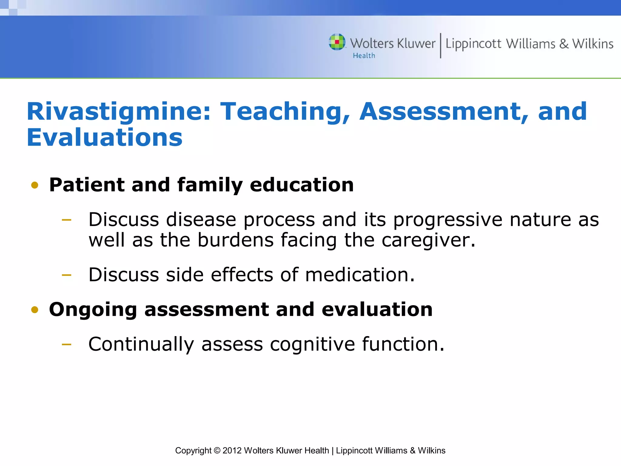 Rivastigmine: Teaching, Assessment, and 
Evaluations 
• Patient and family education 
– Discuss disease process and its progressive nature as 
well as the burdens facing the caregiver. 
– Discuss side effects of medication. 
• Ongoing assessment and evaluation 
– Continually assess cognitive function. 
Copyright © 2012 Wolters Kluwer Health | Lippincott Williams & Wilkins 
 
