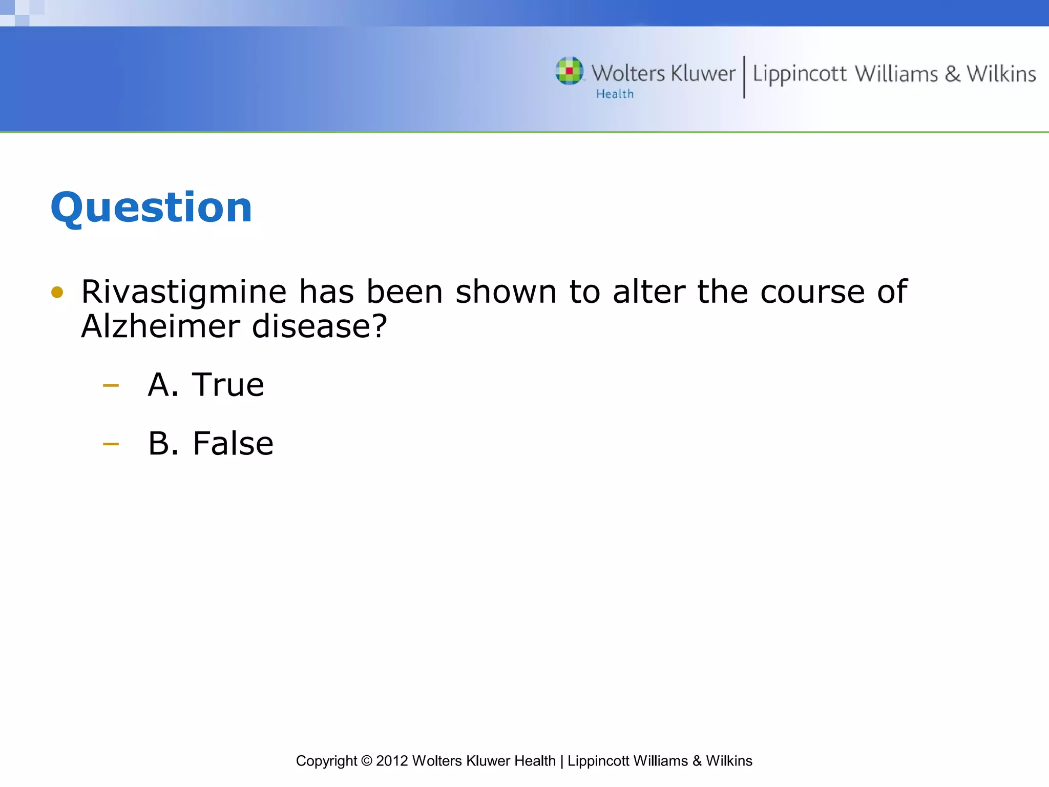 Copyright © 2012 Wolters Kluwer Health | Lippincott Williams & Wilkins 
Question 
• Rivastigmine has been shown to alter the course of 
Alzheimer disease? 
– A. True 
– B. False 
 