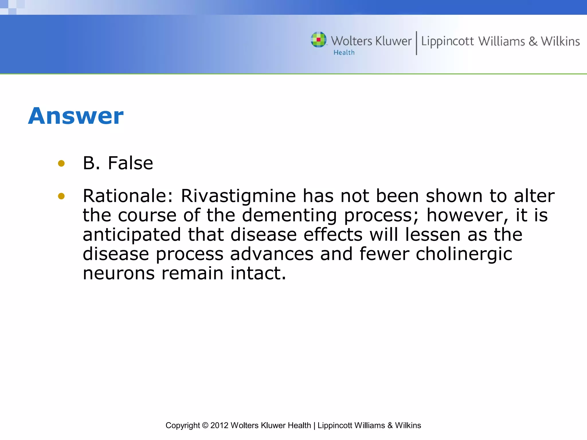 Copyright © 2012 Wolters Kluwer Health | Lippincott Williams & Wilkins 
Answer 
• B. False 
• Rationale: Rivastigmine has not been shown to alter 
the course of the dementing process; however, it is 
anticipated that disease effects will lessen as the 
disease process advances and fewer cholinergic 
neurons remain intact. 
