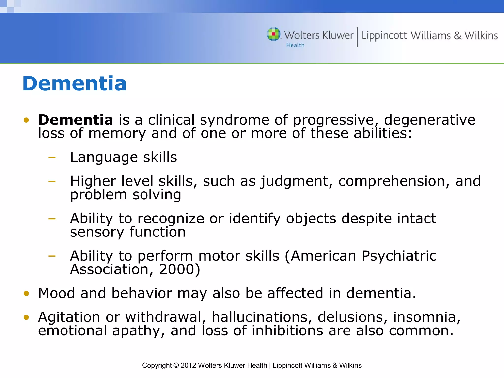 Dementia 
• Dementia is a clinical syndrome of progressive, degenerative 
loss of memory and of one or more of these abilities: 
– Language skills 
– Higher level skills, such as judgment, comprehension, and 
problem solving 
– Ability to recognize or identify objects despite intact 
sensory function 
– Ability to perform motor skills (American Psychiatric 
Association, 2000) 
• Mood and behavior may also be affected in dementia. 
• Agitation or withdrawal, hallucinations, delusions, insomnia, 
emotional apathy, and loss of inhibitions are also common. 
Copyright © 2012 Wolters Kluwer Health | Lippincott Williams & Wilkins 
 