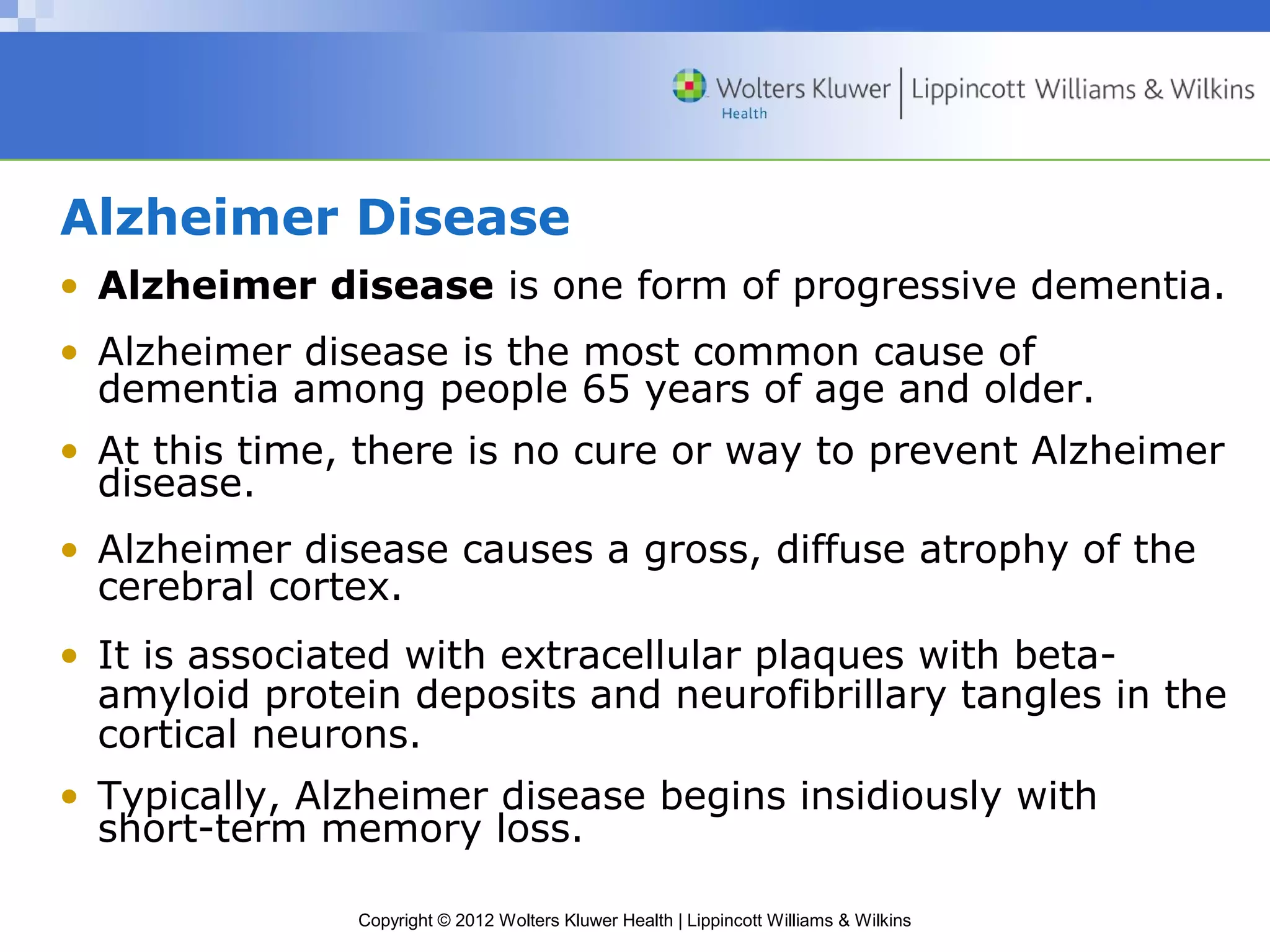 Alzheimer Disease 
• Alzheimer disease is one form of progressive dementia. 
• Alzheimer disease is the most common cause of 
dementia among people 65 years of age and older. 
• At this time, there is no cure or way to prevent Alzheimer 
disease. 
• Alzheimer disease causes a gross, diffuse atrophy of the 
cerebral cortex. 
• It is associated with extracellular plaques with beta-amyloid 
protein deposits and neurofibrillary tangles in the 
cortical neurons. 
• Typically, Alzheimer disease begins insidiously with 
short-term memory loss. 
Copyright © 2012 Wolters Kluwer Health | Lippincott Williams & Wilkins 
 