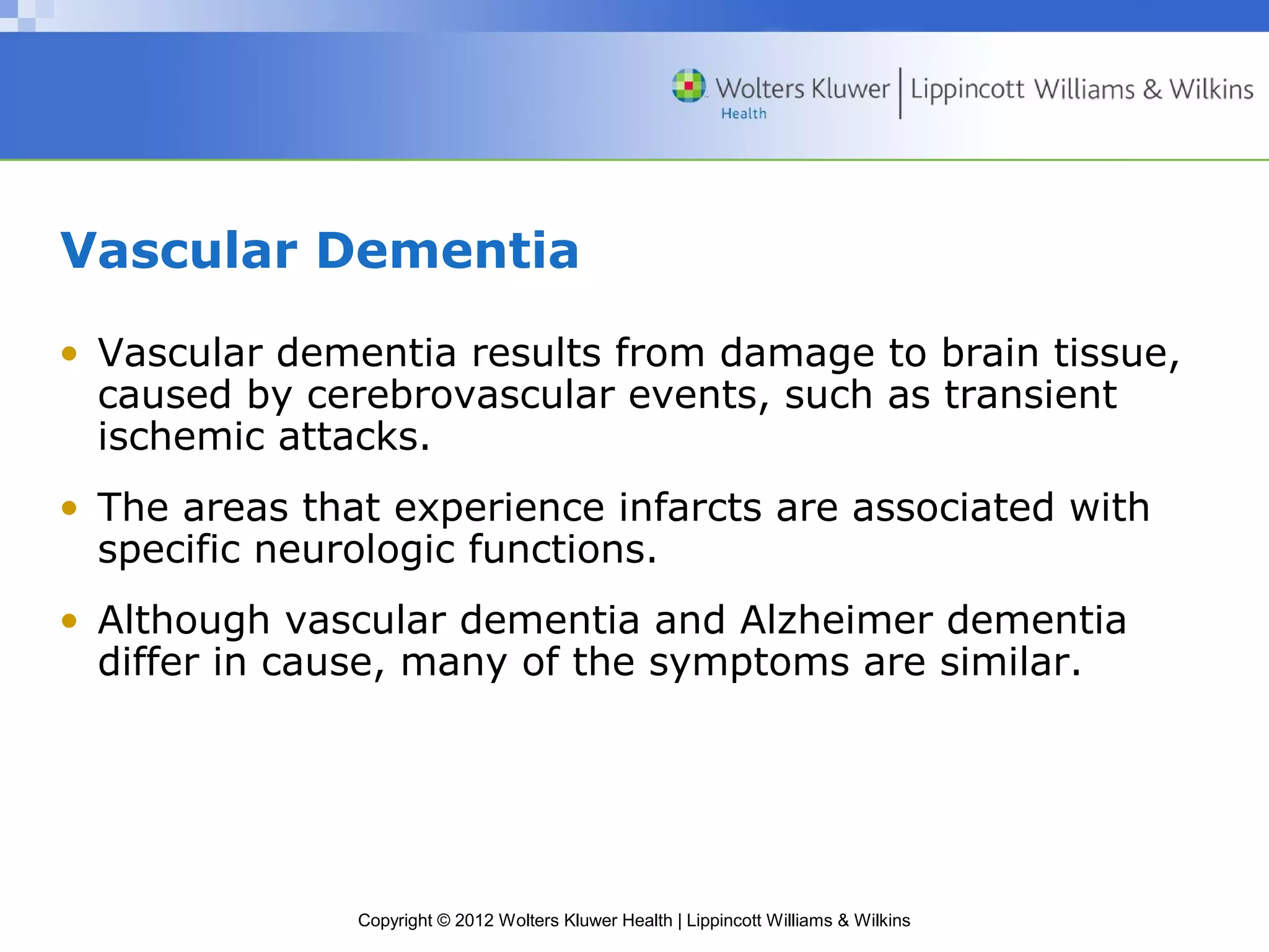 Vascular Dementia 
• Vascular dementia results from damage to brain tissue, 
caused by cerebrovascular events, such as transient 
ischemic attacks. 
• The areas that experience infarcts are associated with 
specific neurologic functions. 
• Although vascular dementia and Alzheimer dementia 
differ in cause, many of the symptoms are similar. 
Copyright © 2012 Wolters Kluwer Health | Lippincott Williams & Wilkins 
 