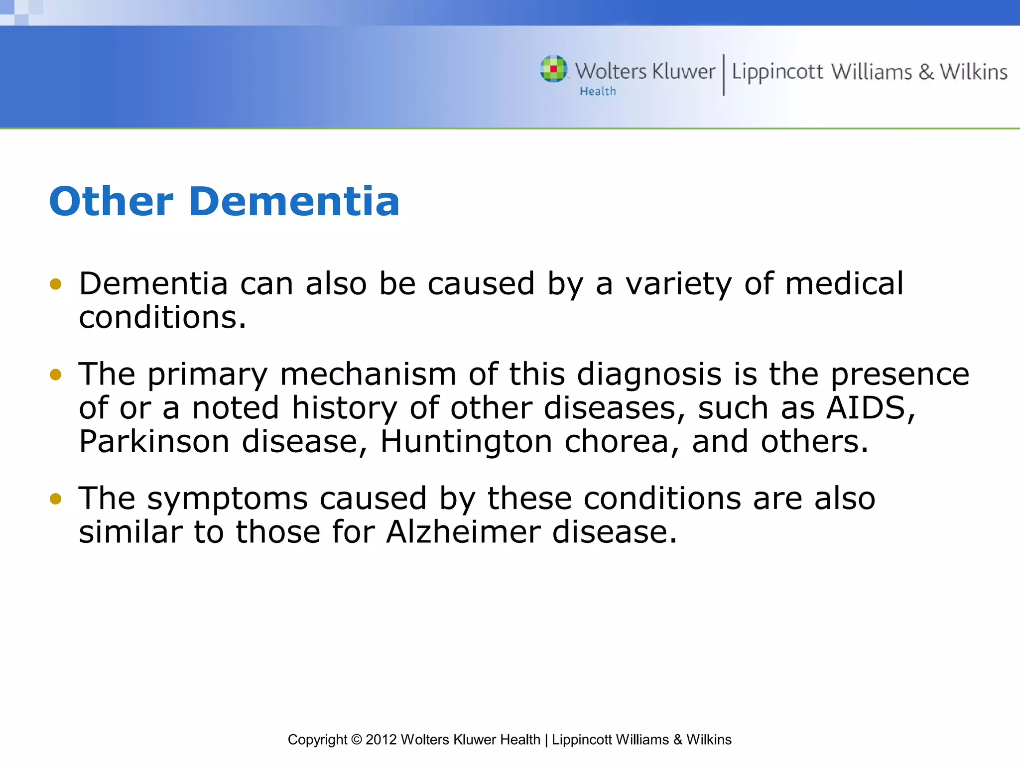 Other Dementia 
• Dementia can also be caused by a variety of medical 
conditions. 
• The primary mechanism of this diagnosis is the presence 
of or a noted history of other diseases, such as AIDS, 
Parkinson disease, Huntington chorea, and others. 
• The symptoms caused by these conditions are also 
similar to those for Alzheimer disease. 
Copyright © 2012 Wolters Kluwer Health | Lippincott Williams & Wilkins 
 