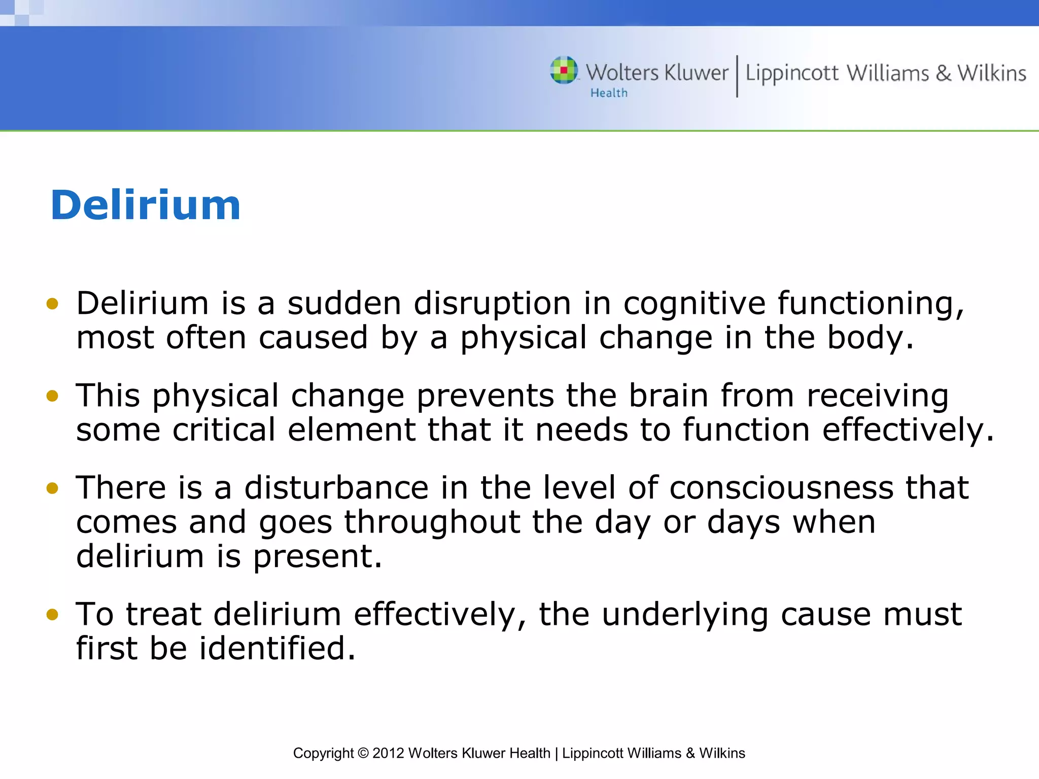 Copyright © 2012 Wolters Kluwer Health | Lippincott Williams & Wilkins 
Delirium 
• Delirium is a sudden disruption in cognitive functioning, 
most often caused by a physical change in the body. 
• This physical change prevents the brain from receiving 
some critical element that it needs to function effectively. 
• There is a disturbance in the level of consciousness that 
comes and goes throughout the day or days when 
delirium is present. 
• To treat delirium effectively, the underlying cause must 
first be identified. 
 