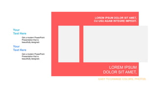 Your
Text Here
Get a modern PowerPoint
Presentation that is
beautifully designed.
Your
Text Here
Get a modern PowerPoint
Presentation that is
beautifully designed.
EASY TO CHANGE COLORS, PHOTOS.
LOREM IPSUM DOLOR SIT AMET,
CU USU AGAM INTEGRE IMPEDIT.
LOREM IPSUM
DOLOR SIT AMET,
 