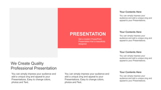 Your Contents Here
You can simply impress your
audience and add a unique zing and
appeal to your Presentations.
Your Contents Here
You can simply impress your
audience and add a unique zing and
appeal to your Presentations.
Your Contents Here
You can simply impress your
audience and add a unique zing and
appeal to your Presentations.
Your Contents Here
You can simply impress your
audience and add a unique zing and
appeal to your Presentations.
You can simply impress your audience and
add a unique zing and appeal to your
Presentations. Easy to change colors,
photos and Text.
We Create Quality
Professional Presentation
You can simply impress your audience and
add a unique zing and appeal to your
Presentations. Easy to change colors,
photos and Text.
PRESENTATION
Get a modern PowerPoint
Presentation that is beautifully
designed
 