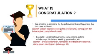 WHAT IS
CONGRATULATION ?
 Is a greeting to someone for the achievements and happiness that
has been achieved.
(adalah ucapan bagi seseorang atas prestasi atau pencapaian dan
kebahagiaan yang telah di capai)
 Example : school achievements, competitions, getting
scholarships, birthdays, wedding, graduation, etc
(contoh : prestasi disekolah, kompetisi, mendapatkan beasiswa,
ulang tahun, pernikahan, kelulusan, dll)
 